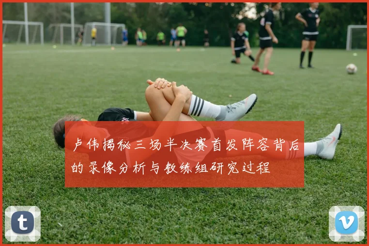 卢伟揭秘三场半决赛首发阵容背后的录像分析与教练组研究过程