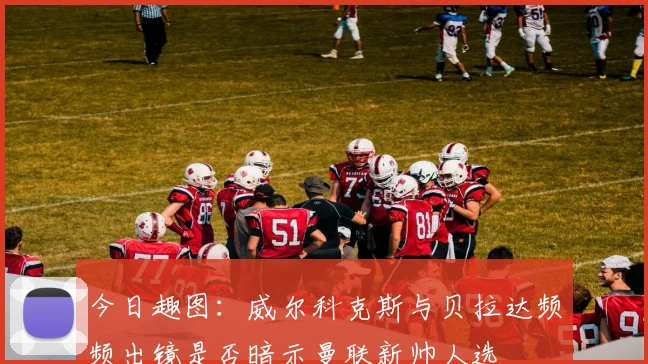 今日趣图：威尔科克斯与贝拉达频频出镜是否暗示曼联新帅人选