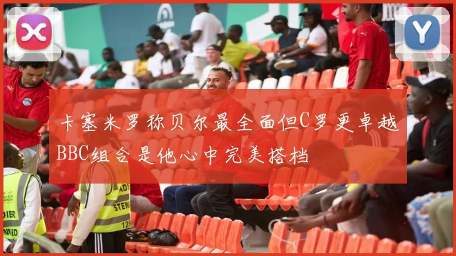 卡塞米罗称贝尔最全面但C罗更卓越BBC组合是他心中完美搭档