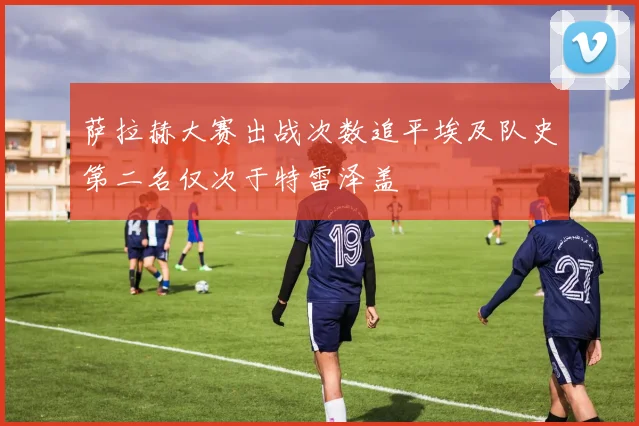 萨拉赫大赛出战次数追平埃及队史第二名仅次于特雷泽盖