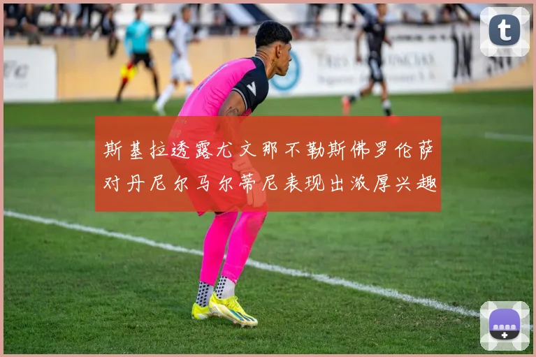 斯基拉透露尤文那不勒斯佛罗伦萨对丹尼尔马尔蒂尼表现出浓厚兴趣