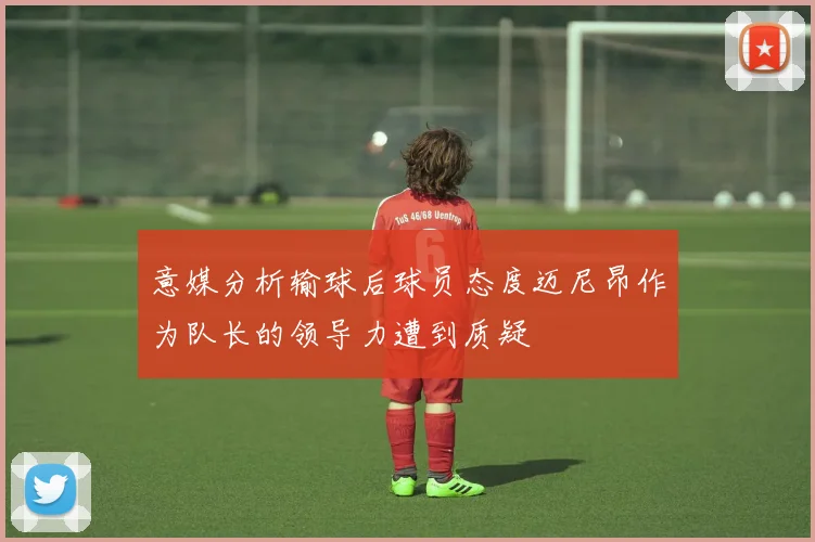 意媒分析输球后球员态度迈尼昂作为队长的领导力遭到质疑