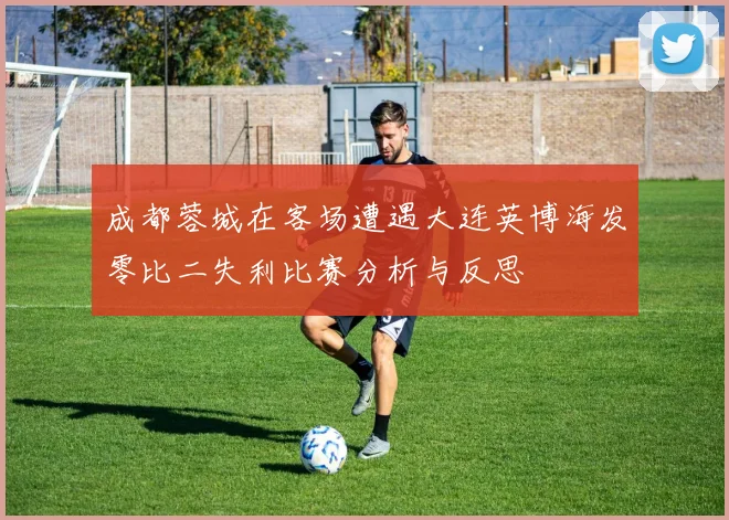 成都蓉城在客场遭遇大连英博海发零比二失利比赛分析与反思