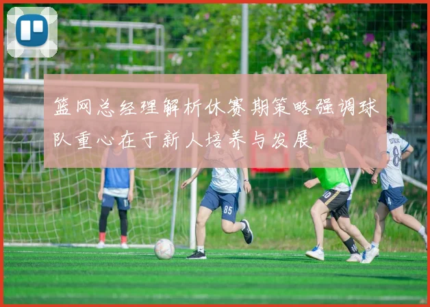 篮网总经理解析休赛期策略强调球队重心在于新人培养与发展