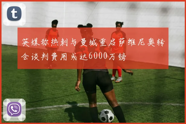 英媒称热刺与曼城重启萨维尼奥转会谈判费用或达6000万镑