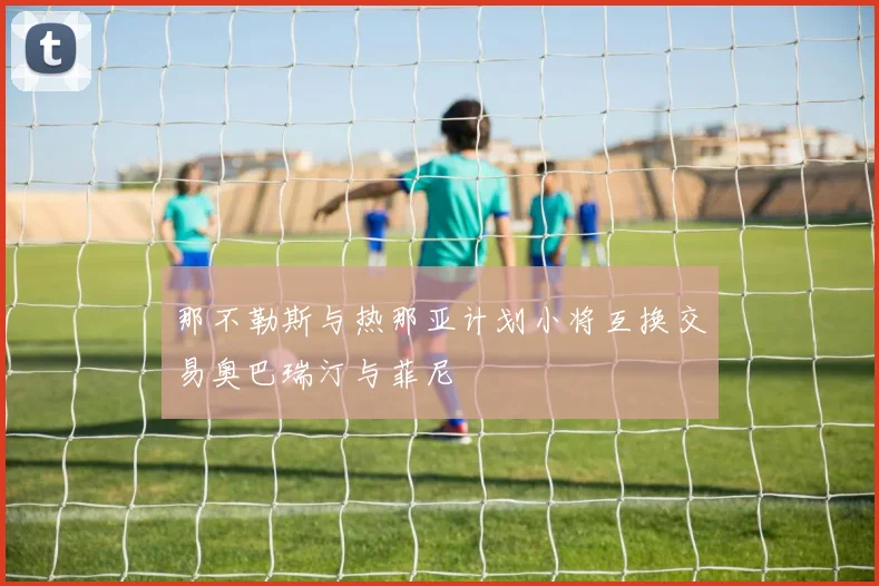 那不勒斯与热那亚计划小将互换交易奥巴瑞汀与菲尼