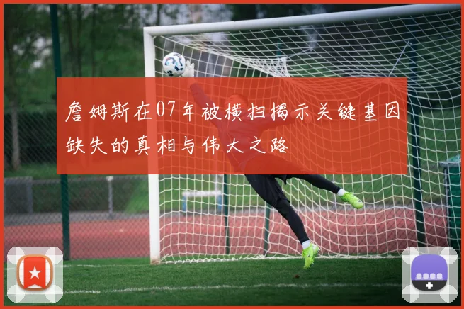 詹姆斯在07年被横扫揭示关键基因缺失的真相与伟大之路