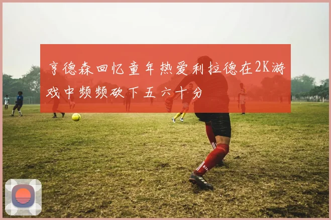 亨德森回忆童年热爱利拉德在2K游戏中频频砍下五六十分