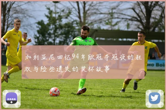 加利亚尼回忆94年欧冠夺冠夜的狂欢与险些遗失的奖杯故事