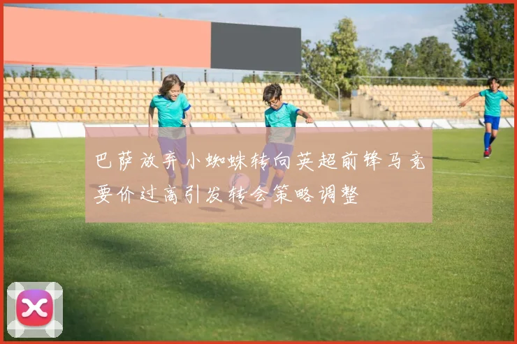 巴萨放弃小蜘蛛转向英超前锋马竞要价过高引发转会策略调整