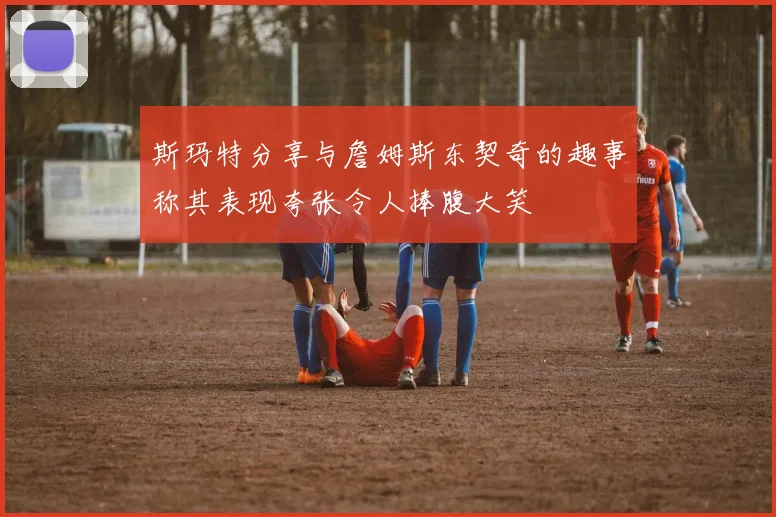 斯玛特分享与詹姆斯东契奇的趣事称其表现夸张令人捧腹大笑