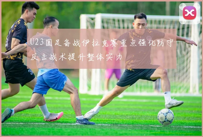 U23国足备战伊拉克赛重点强化防守反击战术提升整体实力