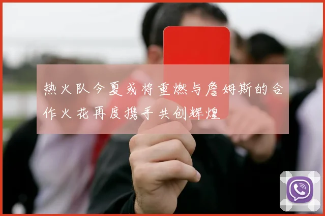 热火队今夏或将重燃与詹姆斯的合作火花再度携手共创辉煌