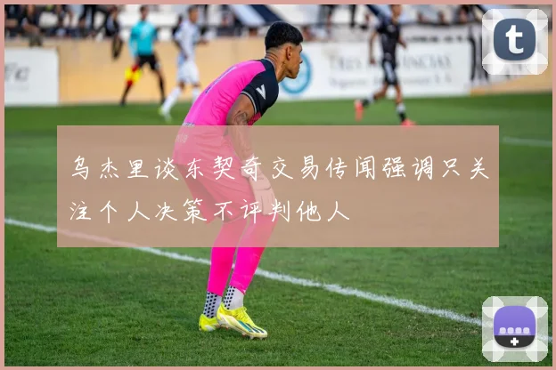 乌杰里谈东契奇交易传闻强调只关注个人决策不评判他人