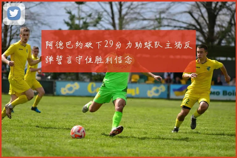 阿德巴约砍下29分力助球队主场反弹誓言守住胜利信念